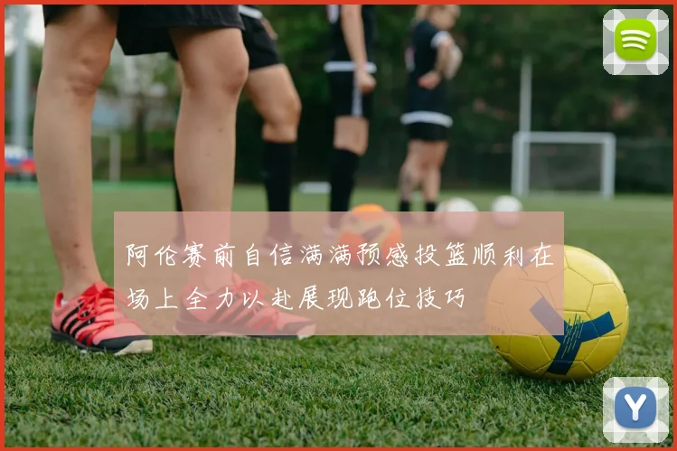 阿伦赛前自信满满预感投篮顺利在场上全力以赴展现跑位技巧