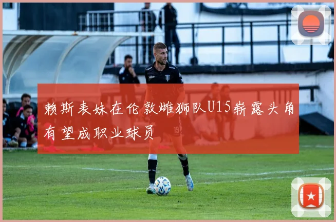 赖斯表妹在伦敦雌狮队U15崭露头角有望成职业球员
