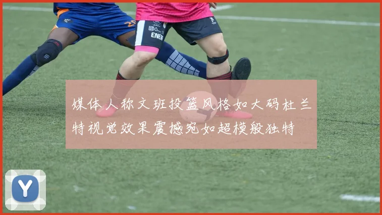 媒体人称文班投篮风格如大码杜兰特视觉效果震撼宛如超模般独特