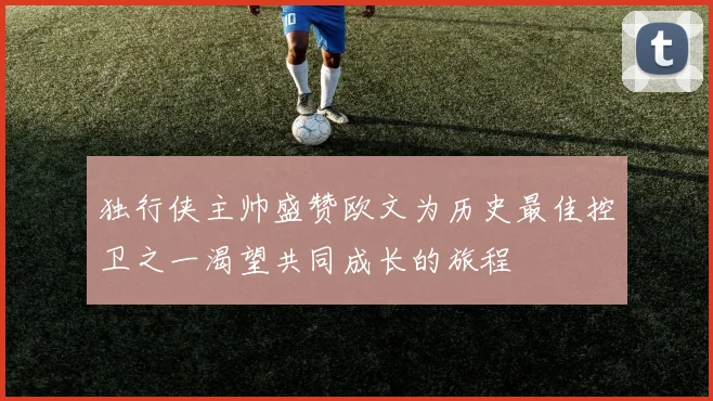 独行侠主帅盛赞欧文为历史最佳控卫之一渴望共同成长的旅程
