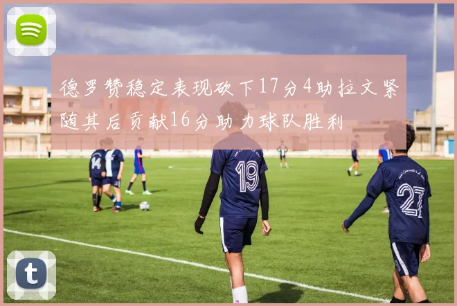 德罗赞稳定表现砍下17分4助拉文紧随其后贡献16分助力球队胜利