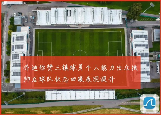 乔迪称赞三镇球员个人能力出众换帅后球队状态回暖表现提升