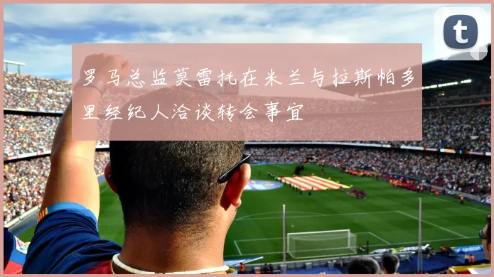 罗马总监莫雷托在米兰与拉斯帕多里经纪人洽谈转会事宜