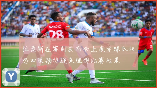 拉莫斯在赛前发布会上表示球队状态回暖期待迎来理想比赛结果