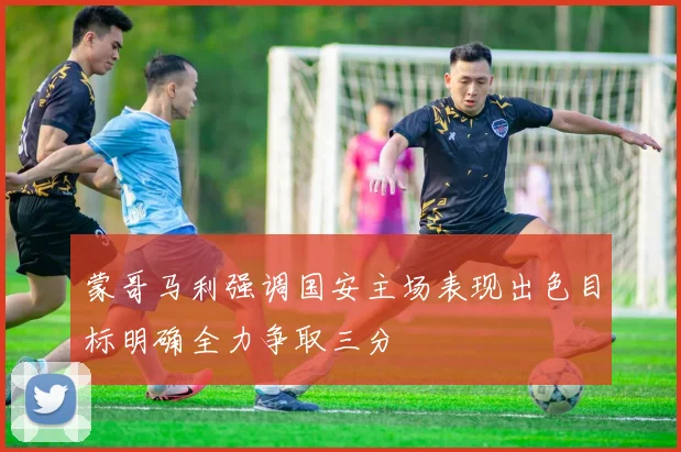 蒙哥马利强调国安主场表现出色目标明确全力争取三分
