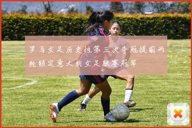 罗马女足历史性第三次夺冠提前两轮锁定意大利女足联赛冠军