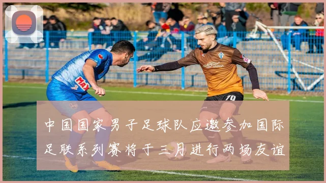 中国国家男子足球队应邀参加国际足联系列赛将于三月进行两场友谊赛