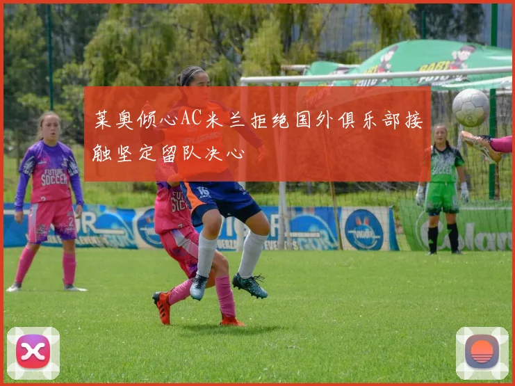 莱奥倾心AC米兰拒绝国外俱乐部接触坚定留队决心