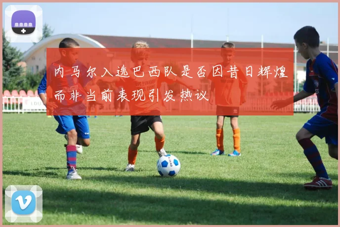 内马尔入选巴西队是否因昔日辉煌而非当前表现引发热议
