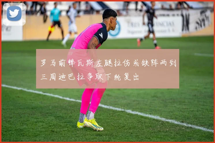 罗马前锋瓦斯左腿拉伤或缺阵两到三周迪巴拉争取下轮复出
