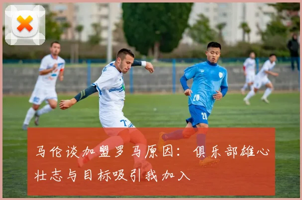 马伦谈加盟罗马原因：俱乐部雄心壮志与目标吸引我加入
