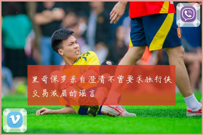里奇保罗亲自澄清不曾要求独行侠交易浓眉的谣言