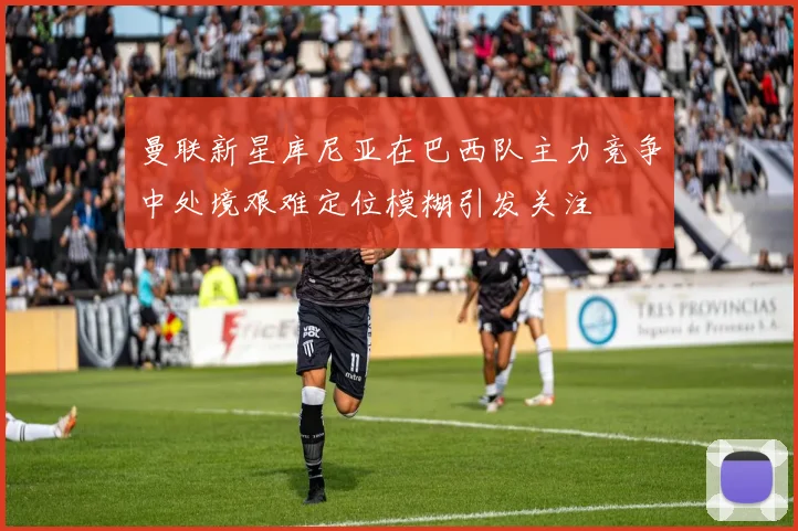 曼联新星库尼亚在巴西队主力竞争中处境艰难定位模糊引发关注