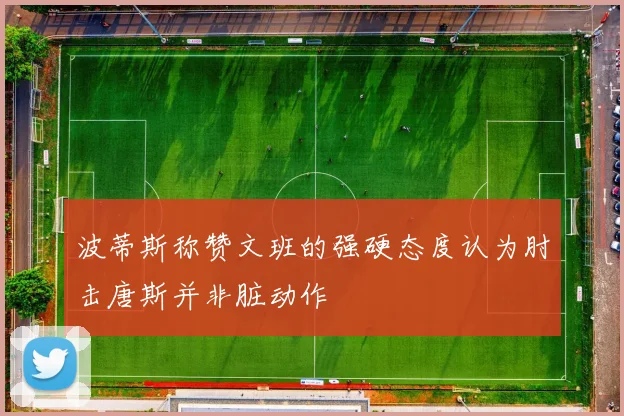 波蒂斯称赞文班的强硬态度认为肘击唐斯并非脏动作