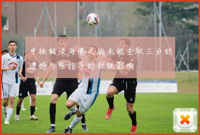 申桓铭谈海港之战未能全取三分的遗憾与陈指导的积极影响
