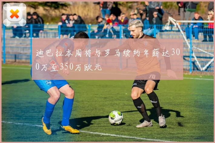 迪巴拉本周将与罗马续约年薪达300万至350万欧元